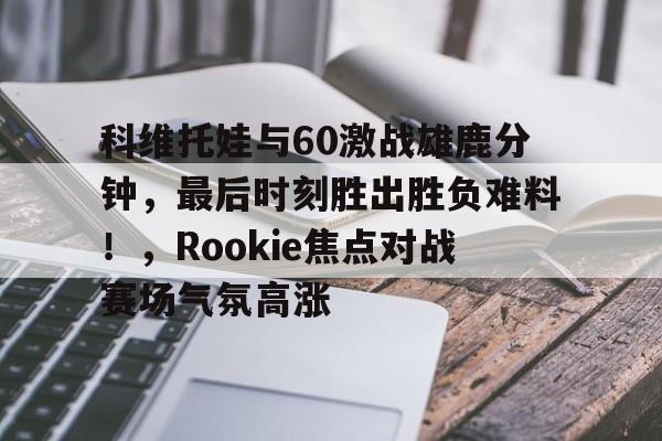 体育新闻包含科维托娃与60激战雄鹿分钟，最后时刻胜出胜负难料！，Rookie焦点对战赛场气氛高涨的词条